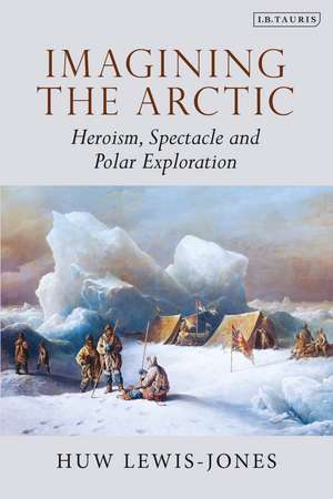 Imagining the Arctic: Heroism, Spectacle and Polar Exploration de Huw Lewis-Jones