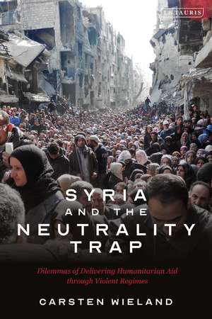 Syria and the Neutrality Trap: The Dilemmas of Delivering Humanitarian Aid through Violent Regimes de Carsten Wieland