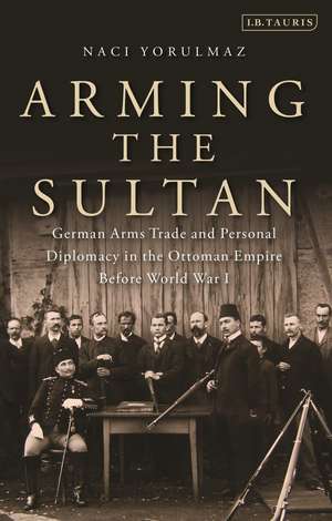 Arming the Sultan: German Arms Trade and Personal Diplomacy in the Ottoman Empire Before World War I de Naci Yorulmaz