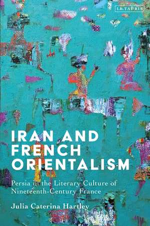 Iran and French Orientalism: Persia in the Literary Culture of Nineteenth-Century France de Julia Caterina Hartley