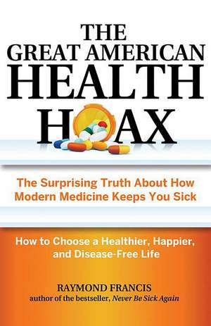 The Great American Health Hoax: The Surprising Truth About How Modern Medicine Keeps You Sick—How to Choose a Healthier, Happier, and Disease-Free Life de Raymond Francis MSc