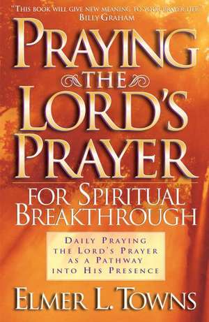 Praying the Lord`s Prayer for Spiritual Breakthrough de Elmer L. Towns