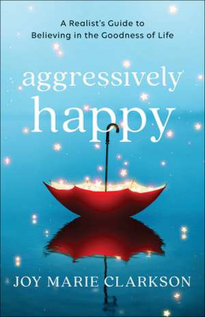 Aggressively Happy – A Realist`s Guide to Believing in the Goodness of Life de Joy Marie Clarkson