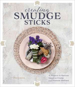 Creating Smudge Sticks: 15 Projects to Remove Negative Energy and Promote Wellness de Peg Couch