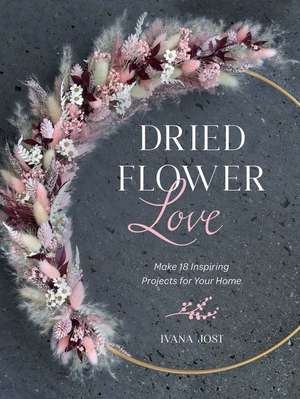 Dried Flower Love: Make 18 Inspiring Projects for Your Home de Ivana Jost