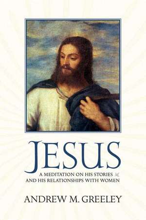 Jesus: A Meditation on His Stories and His Relationships with Women de Andrew M. Greeley