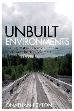 Unbuilt Environments: Tracing Postwar Development in Northwest British Columbia de Jonathan Peyton