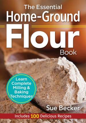 The Essential Home-Ground Flour Book: Learn Complete Milling and Baking Techniques, Includes 100 Delicious Recipes de Sue Becker