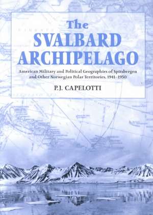 The Svalbard Archipelago: American Military and Political Geographies of Spitsbergen and Other Norwegian Polar Territories, 19411950 de P. J. Capelotti