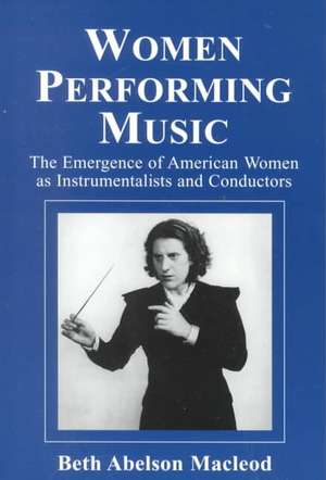 Women Performing Music: The Emergence of American Women as Classical Instrumentalists and Conductors de Beth Abelson MacLeod