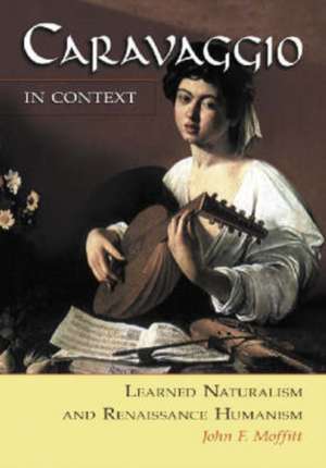 Caravaggio in Context: Learned Naturalism and Renaissance Humanism de John F. Moffitt