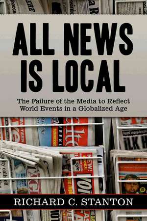 All News Is Local: The Failure of the Media to Reflect World Events in a Globalized Age de Richard C. Stanton