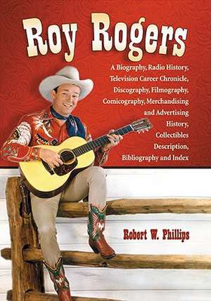 Roy Rogers: A Biography, Radio History, Television Career Chronicle, Discography, Filmography, Comicography, Merchandising and Adv de Robert W. Phillips