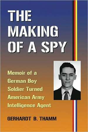 The Making of a Spy: Memoir of a German Boy Soldier Turned American Army Intelligence Agent de Gerhardt B. Thamm