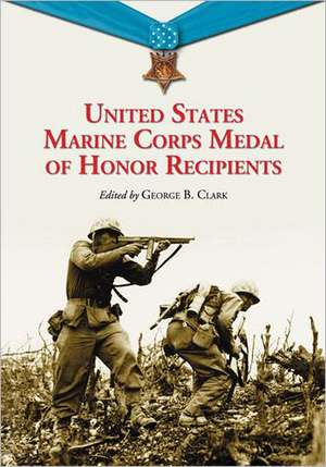 United States Marine Corps Medal of Honor Recipients: A Comprehensive Registry, Including U.S. Navy Medical Personnel Honored for Serving Marines in C de George B. Clark