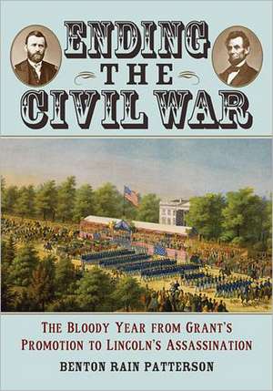 Ending the Civil War: The Bloody Year from Grant's Promotion to Lincoln's Assassination de Benton Rain Patterson