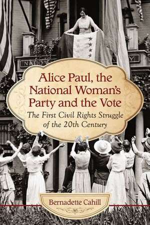 Alice Paul and the National Woman's Party: Suffrage as the First Civil Rights Struggle of the 20th Century de Bernadette Cahill