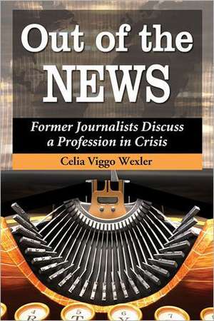 Out of the News: Former Journalists Discuss a Profession in Crisis de Celia Viggo Wexler