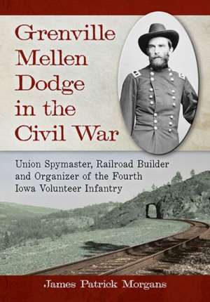 Grenville Mellen Dodge in the Civil War: Union Spymaster, Railroad Builder and Organizer of the Fourth Iowa Volunteer Infantry de James Patrick Morgans