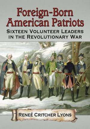 Foreign-Born American Patriots: Sixteen Volunteer Leaders in the Revolutionary War de Renee Critcher Lyons