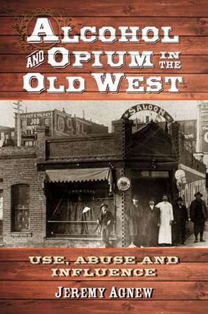 Alcohol and Opium in the Old West: Use, Abuse and Influence de Jeremy Agnew