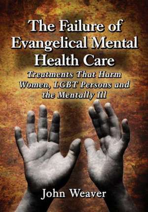 The Failure of Evangelical Mental Health Care: Treatments That Harm Women, Lgbt Persons and the Mentally Ill de John Weaver