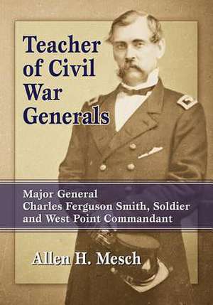 Teacher of Civil War Generals: Major General Charles Ferguson Smith, Soldier and West Point Commandant de Allen H. Mesch