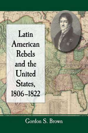 Latin American Rebels and the United States, 1806-1822 de Gordon S. Brown