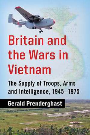 Britain and the Wars in Vietnam: The Supply of Troops, Arms and Intelligence, 1945-1975 de Gerald Prenderghast