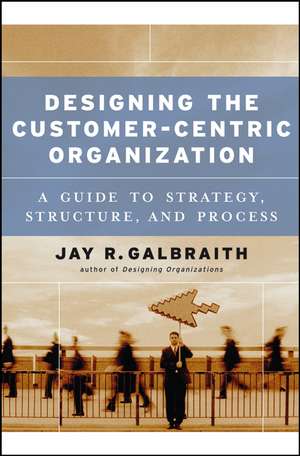 Designing the Customer–Centric Organization – A Guide to Strategy, Structure and Process de JR Galbraith