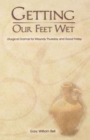 Getting Our Feet Wet: Liturgical Dramas for Maundy Thursday and Good Friday de Gary William Bell