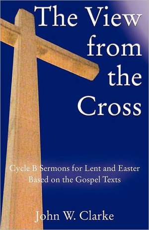 The View from the Cross: Cycle B Sermons for Lent/Easter Based on the Gospel Texts de John W. Clarke