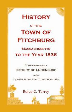 History of the Town of Fitchburg, Massachusetts, to the Year 1836: Comprising Also a History of Lunenburg, from Its First Settlement to the Year 1764 de Rufus Campbell Torrey