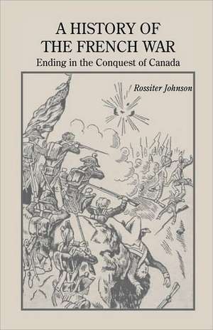 A History of the French War, Ending in the Conquest of Canada with a Preliminary Account of the Early Attempts at Colonization and Struggles for the de Rossiter Johnson