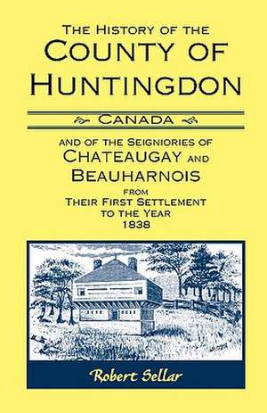 The History of the County of Huntingdon [Canada] and of the Seigniories of Chateaugay and Beauharnois from Their First Settlement to the Year 1838 de Robert Sellar