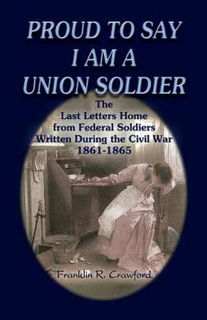 Proud to Say I Am a Union Soldier: The Last Letters Home from Federal Soldiers Written During the Civil War, 1861-1865 de Franklin R. Crawford