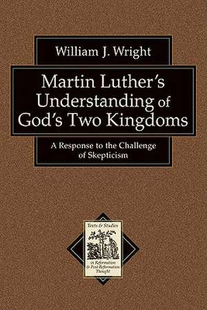 Martin Luther's Understanding of God's Two Kingdoms: A Response to the Challenge of Skepticism de William John Wright