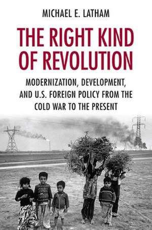 The Right Kind of Revolution – Modernization, Development, and U.S. Foreign Policy from the Cold War to the Present de Michael E. Latham