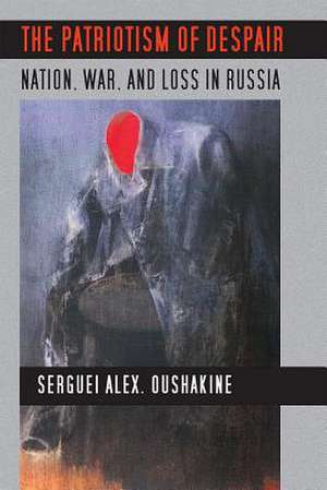 The Patriotism of Despair – Nation, War, and Loss in Russia de Serguei Alex. Oushakine