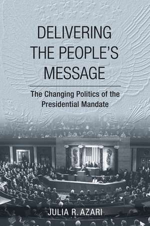 Delivering the People`s Message – The Changing Politics of the Presidential Mandate de Julia R. Azari