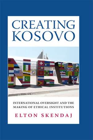 Creating Kosovo – International Oversight and the Making of Ethical Institutions de Elton Skendaj