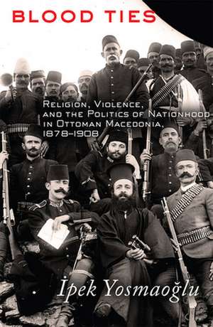 Blood Ties – Religion, Violence and the Politics of Nationhood in Ottoman Macedonia, 1878–1908 de Ipek Yosmaoglu