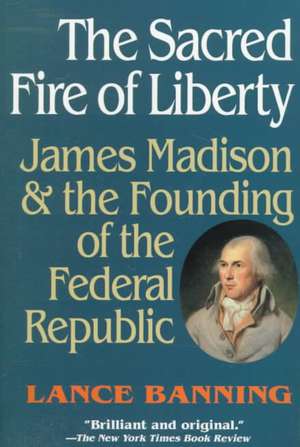 The Sacred Fire of Liberty – James Madison and the Founding of the Federal Republic de Lance Banning