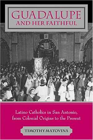 Guadalupe and Her Faithful – Latino Catholics in San Antonio, from Colonial Origins to the Present de Timothy Matovina