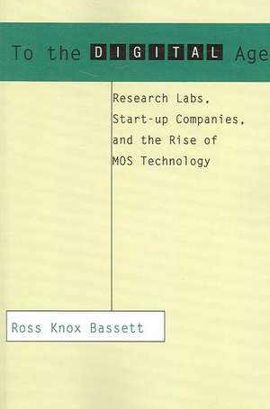 To the Digital Age – Research Labs, Start–up Companies and the Rise of MOS Technology de Ross Knox Bassett