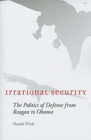 Irrational Security – The Politics of Defense from Reagan to Obama de Daniel Wirls