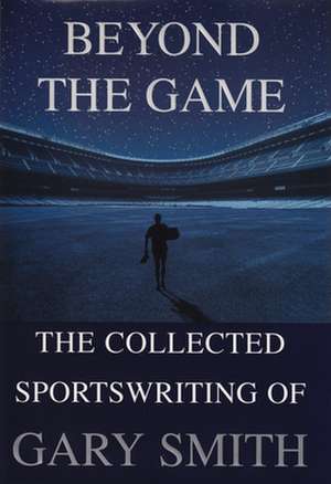 Beyond the Game: The Collected Sportswriting of Gary Smith de Gary Smith