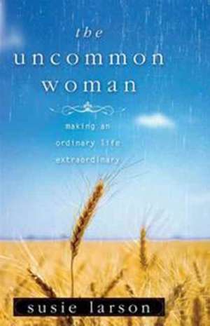 The Uncommon Woman: Making an Ordinary Life Extraordinary de Susie Larson