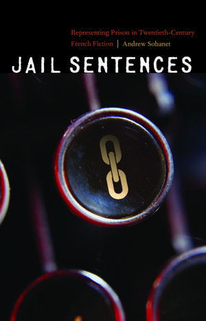 Jail Sentences: Representing Prison in Twentieth-Century French Fiction de Andrew Sobanet