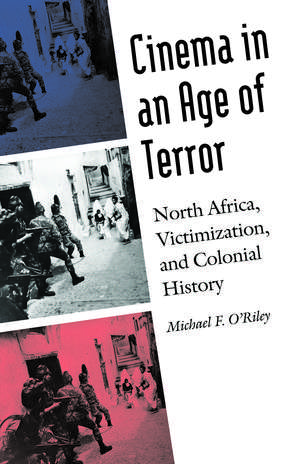 Cinema in an Age of Terror: North Africa, Victimization, and Colonial History de Michael F. O'Riley